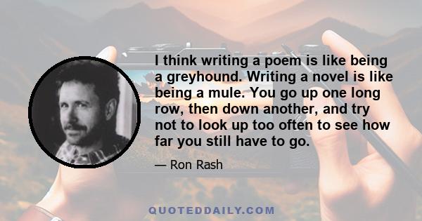 I think writing a poem is like being a greyhound. Writing a novel is like being a mule. You go up one long row, then down another, and try not to look up too often to see how far you still have to go.