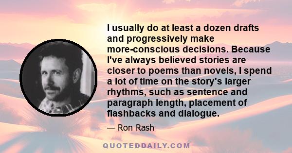 I usually do at least a dozen drafts and progressively make more-conscious decisions. Because I've always believed stories are closer to poems than novels, I spend a lot of time on the story's larger rhythms, such as