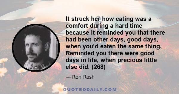 It struck her how eating was a comfort during a hard time because it reminded you that there had been other days, good days, when you’d eaten the same thing. Reminded you there were good days in life, when precious