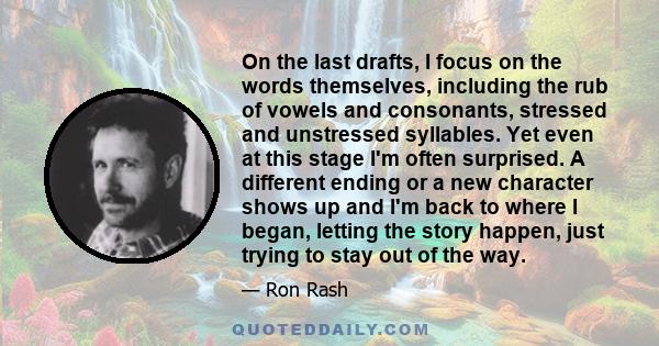 On the last drafts, I focus on the words themselves, including the rub of vowels and consonants, stressed and unstressed syllables. Yet even at this stage I'm often surprised. A different ending or a new character shows 