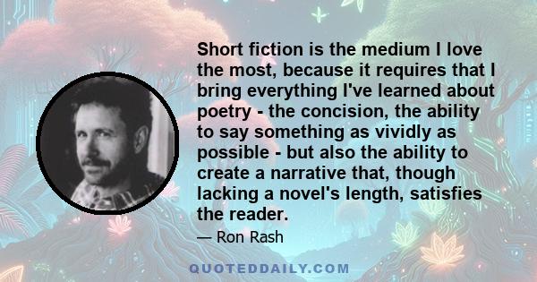 Short fiction is the medium I love the most, because it requires that I bring everything I've learned about poetry - the concision, the ability to say something as vividly as possible - but also the ability to create a