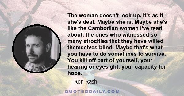 The woman doesn't look up. It's as if she's deaf. Maybe she is. Maybe she's like the Cambodian women I've read about, the ones who witnessed so many atrocities that they have willed themselves blind. Maybe that's what