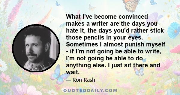 What I've become convinced makes a writer are the days you hate it, the days you'd rather stick those pencils in your eyes. Sometimes I almost punish myself - if I'm not going be able to write, I'm not going be able to