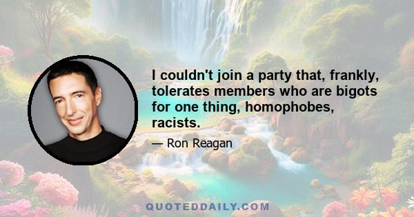 I couldn't join a party that, frankly, tolerates members who are bigots for one thing, homophobes, racists.