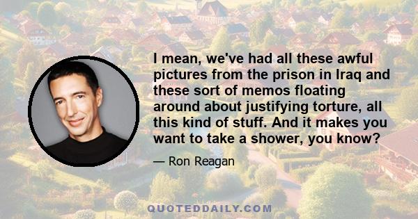 I mean, we've had all these awful pictures from the prison in Iraq and these sort of memos floating around about justifying torture, all this kind of stuff. And it makes you want to take a shower, you know?