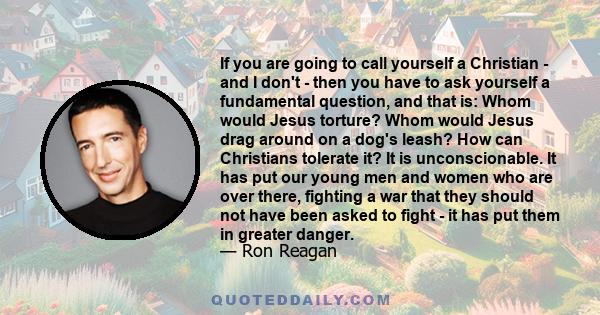 If you are going to call yourself a Christian - and I don't - then you have to ask yourself a fundamental question, and that is: Whom would Jesus torture? Whom would Jesus drag around on a dog's leash? How can