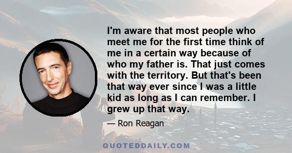 I'm aware that most people who meet me for the first time think of me in a certain way because of who my father is. That just comes with the territory. But that's been that way ever since I was a little kid as long as I 