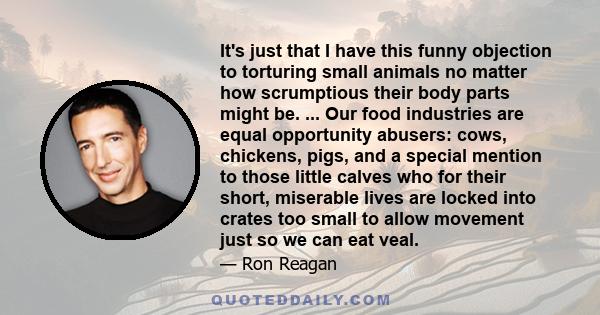 It's just that I have this funny objection to torturing small animals no matter how scrumptious their body parts might be. ... Our food industries are equal opportunity abusers: cows, chickens, pigs, and a special