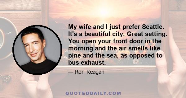 My wife and I just prefer Seattle. It's a beautiful city. Great setting. You open your front door in the morning and the air smells like pine and the sea, as opposed to bus exhaust.