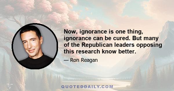 Now, ignorance is one thing, ignorance can be cured. But many of the Republican leaders opposing this research know better.