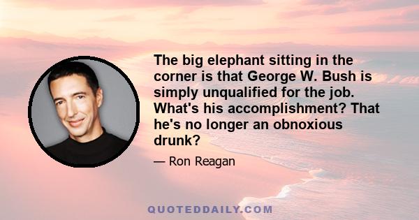 The big elephant sitting in the corner is that George W. Bush is simply unqualified for the job. What's his accomplishment? That he's no longer an obnoxious drunk?