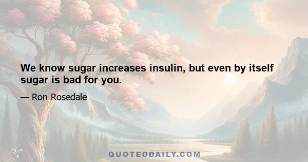 We know sugar increases insulin, but even by itself sugar is bad for you.