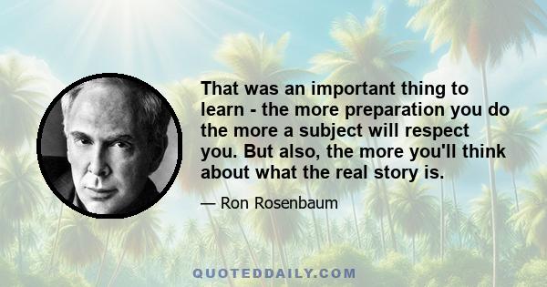 That was an important thing to learn - the more preparation you do the more a subject will respect you. But also, the more you'll think about what the real story is.