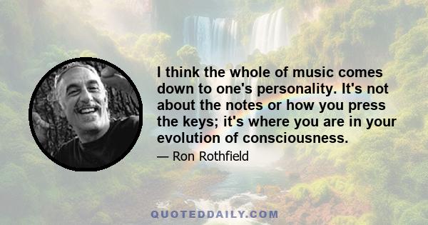 I think the whole of music comes down to one's personality. It's not about the notes or how you press the keys; it's where you are in your evolution of consciousness.