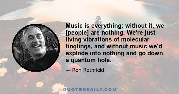 Music is everything; without it, we [people] are nothing. We're just living vibrations of molecular tinglings, and without music we'd explode into nothing and go down a quantum hole.