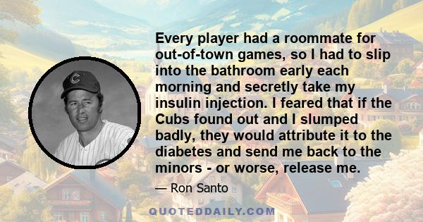 Every player had a roommate for out-of-town games, so I had to slip into the bathroom early each morning and secretly take my insulin injection. I feared that if the Cubs found out and I slumped badly, they would