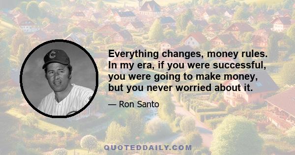 Everything changes, money rules. In my era, if you were successful, you were going to make money, but you never worried about it.