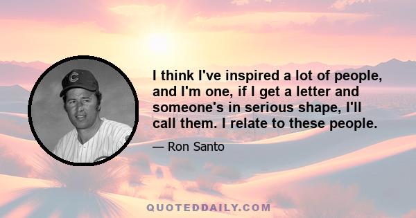 I think I've inspired a lot of people, and I'm one, if I get a letter and someone's in serious shape, I'll call them. I relate to these people.