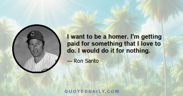 I want to be a homer. I'm getting paid for something that I love to do. I would do it for nothing.