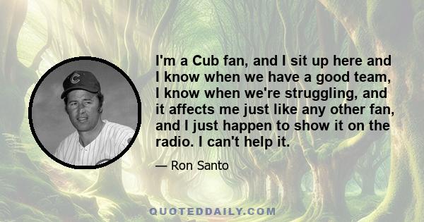 I'm a Cub fan, and I sit up here and I know when we have a good team, I know when we're struggling, and it affects me just like any other fan, and I just happen to show it on the radio. I can't help it.