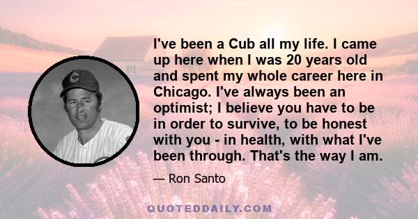 I've been a Cub all my life. I came up here when I was 20 years old and spent my whole career here in Chicago. I've always been an optimist; I believe you have to be in order to survive, to be honest with you - in