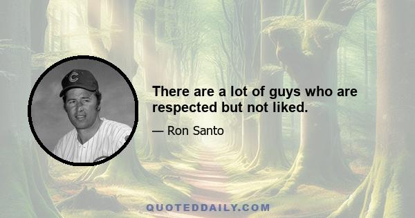 There are a lot of guys who are respected but not liked.