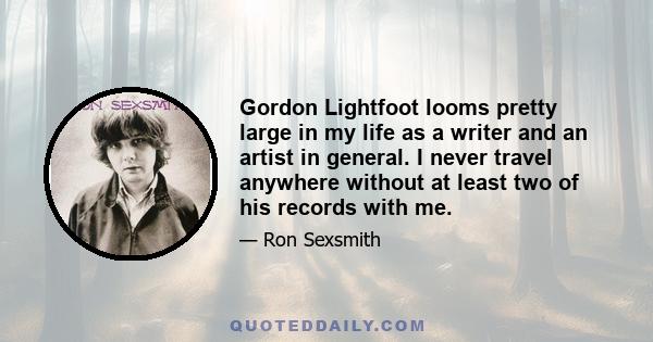 Gordon Lightfoot looms pretty large in my life as a writer and an artist in general. I never travel anywhere without at least two of his records with me.