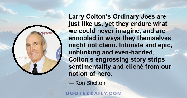 Larry Colton’s Ordinary Joes are just like us, yet they endure what we could never imagine, and are ennobled in ways they themselves might not claim. Intimate and epic, unblinking and even-handed, Colton’s engrossing