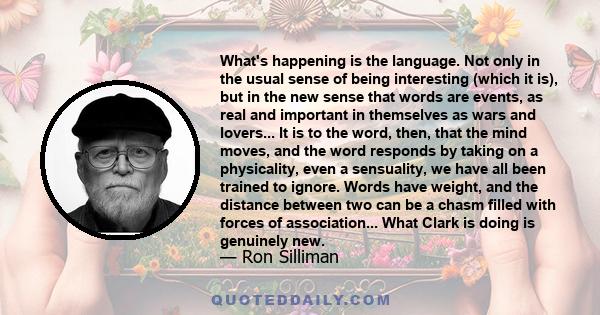 What's happening is the language. Not only in the usual sense of being interesting (which it is), but in the new sense that words are events, as real and important in themselves as wars and lovers... It is to the word,