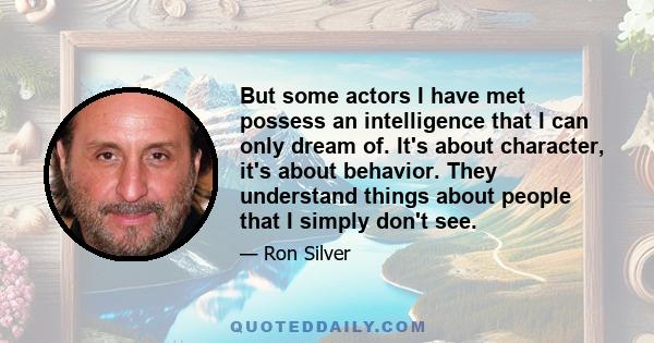 But some actors I have met possess an intelligence that I can only dream of. It's about character, it's about behavior. They understand things about people that I simply don't see.