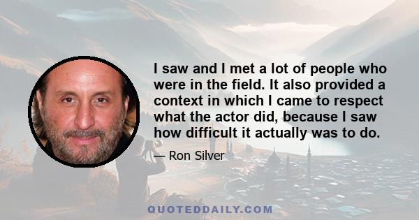 I saw and I met a lot of people who were in the field. It also provided a context in which I came to respect what the actor did, because I saw how difficult it actually was to do.