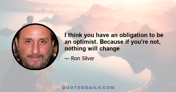 I think you have an obligation to be an optimist. Because if you're not, nothing will change