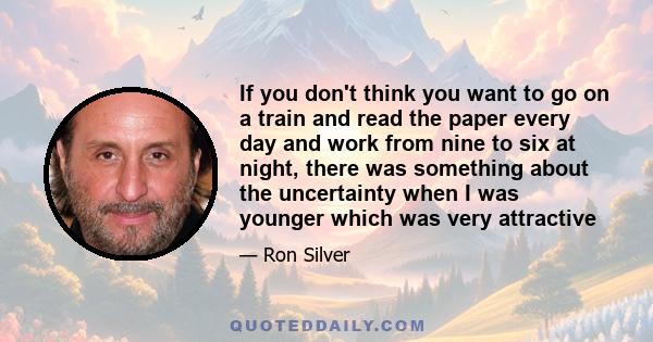 If you don't think you want to go on a train and read the paper every day and work from nine to six at night, there was something about the uncertainty when I was younger which was very attractive