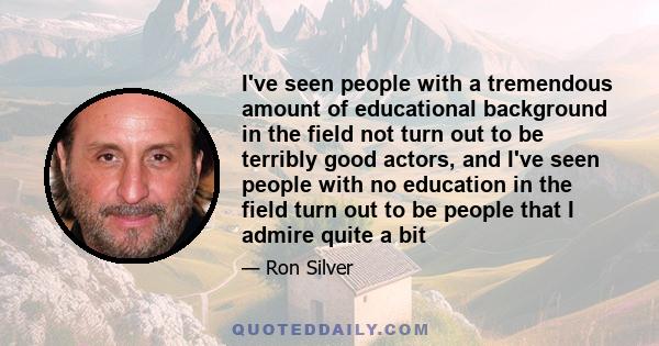 I've seen people with a tremendous amount of educational background in the field not turn out to be terribly good actors, and I've seen people with no education in the field turn out to be people that I admire quite a