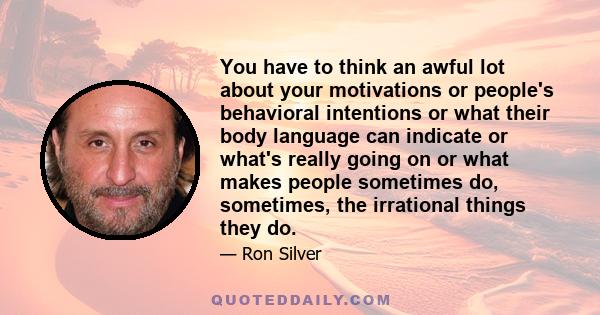 You have to think an awful lot about your motivations or people's behavioral intentions or what their body language can indicate or what's really going on or what makes people sometimes do, sometimes, the irrational