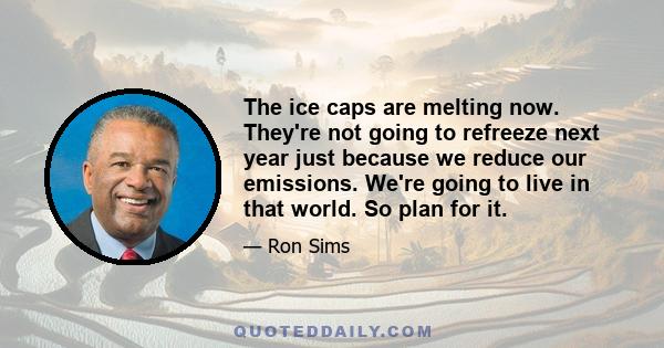 The ice caps are melting now. They're not going to refreeze next year just because we reduce our emissions. We're going to live in that world. So plan for it.