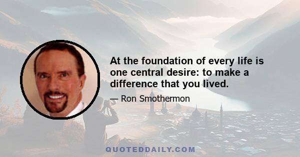 At the foundation of every life is one central desire: to make a difference that you lived.