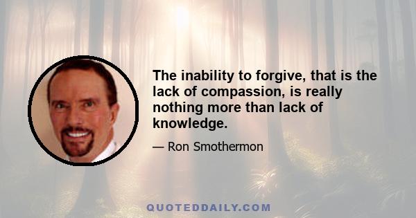 The inability to forgive, that is the lack of compassion, is really nothing more than lack of knowledge.