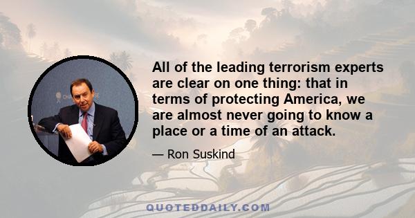 All of the leading terrorism experts are clear on one thing: that in terms of protecting America, we are almost never going to know a place or a time of an attack.