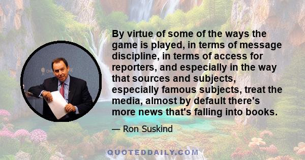 By virtue of some of the ways the game is played, in terms of message discipline, in terms of access for reporters, and especially in the way that sources and subjects, especially famous subjects, treat the media,