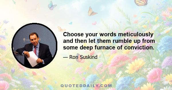 Choose your words meticulously and then let them rumble up from some deep furnace of conviction.