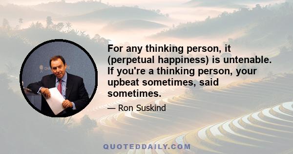 For any thinking person, it (perpetual happiness) is untenable. If you're a thinking person, your upbeat sometimes, said sometimes.