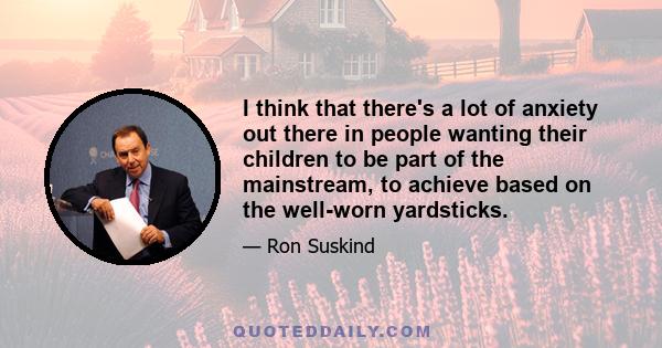 I think that there's a lot of anxiety out there in people wanting their children to be part of the mainstream, to achieve based on the well-worn yardsticks.