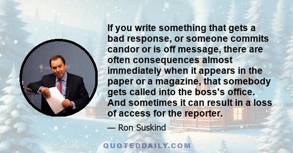 If you write something that gets a bad response, or someone commits candor or is off message, there are often consequences almost immediately when it appears in the paper or a magazine, that somebody gets called into