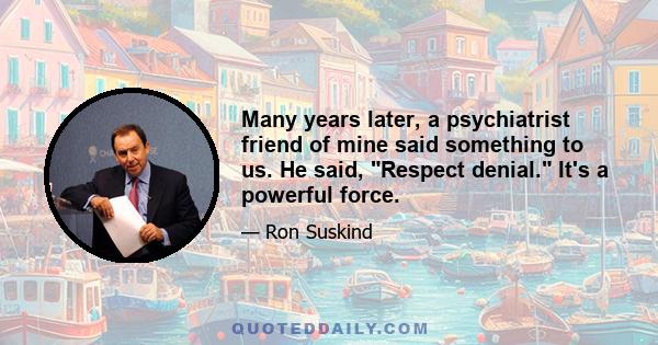 Many years later, a psychiatrist friend of mine said something to us. He said, Respect denial. It's a powerful force.