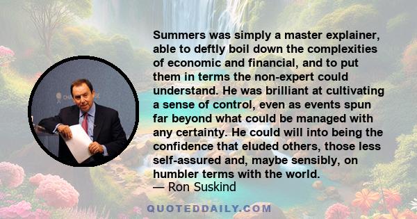 Summers was simply a master explainer, able to deftly boil down the complexities of economic and financial, and to put them in terms the non-expert could understand. He was brilliant at cultivating a sense of control,