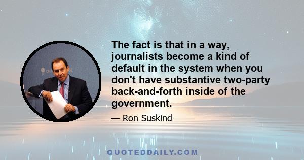 The fact is that in a way, journalists become a kind of default in the system when you don't have substantive two-party back-and-forth inside of the government.