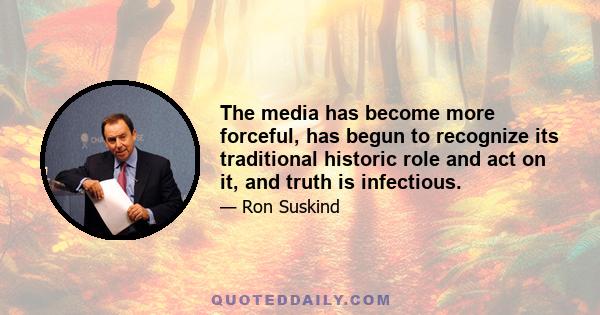 The media has become more forceful, has begun to recognize its traditional historic role and act on it, and truth is infectious.