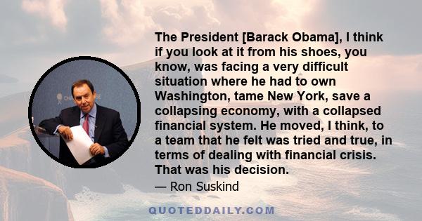 The President [Barack Obama], I think if you look at it from his shoes, you know, was facing a very difficult situation where he had to own Washington, tame New York, save a collapsing economy, with a collapsed