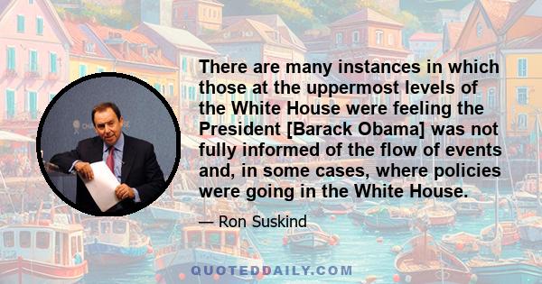 There are many instances in which those at the uppermost levels of the White House were feeling the President [Barack Obama] was not fully informed of the flow of events and, in some cases, where policies were going in